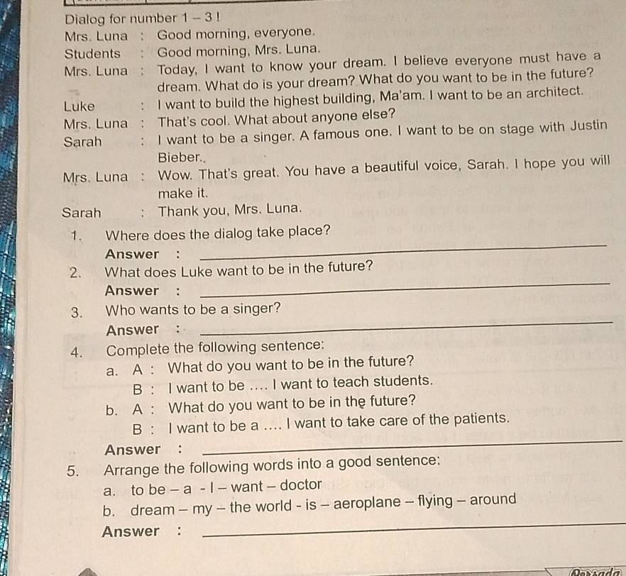 Dialog for number 1 - 3 ! 
Mrs. Luna : Good morning, everyone. 
Students : Good morning, Mrs. Luna. 
Mrs. Luna : Today, I want to know your dream. I believe everyone must have a 
dream. What do is your dream? What do you want to be in the future? 
Luke I want to build the highest building, Ma'am. I want to be an architect. 
Mrs. Luna That's cool. What about anyone else? 
Sarah . I want to be a singer. A famous one. I want to be on stage with Justin 
Bieber. 
Mrs. Luna : Wow. That's great. You have a beautiful voice, Sarah. I hope you will 
make it. 
Sarah : Thank you, Mrs. Luna. 
_ 
1. Where does the dialog take place? 
Answer : 
_ 
2. What does Luke want to be in the future? 
Answer : 
3. Who wants to be a singer? 
Answer : 
_ 
4. Complete the following sentence: 
a. A : What do you want to be in the future? 
B: I want to be .... I want to teach students. 
b. A : What do you want to be in the future? 
B : I want to be a .... I want to take care of the patients. 
Answer : 
_ 
5. Arrange the following words into a good sentence: 
a. to be — a - I — want — doctor 
_ 
b. dream - my - the world - is - aeroplane - flying - around 
Answer : 
Daríada