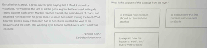 Ea called on Marduk, a great warrior god, saying that if Marduk should be What is the purpose of this passage from the myth?
victorious, he would be the lord of all the gods. A great battle ensued, with gods
raging against each other. Marduk reached Tlamat, the embodiment of chaos, and to explain how humans to explain how the first
smashed her head with his great club. He sliced her in half, making the North Wind
bear her pieces away. From each half of her ribs he created the vault of the another should act toward one on Earth humans came to exist
heavens and the earth. Her weeping eyes became sacred rivers, and Tiamat was
no more.
—"Enuma Elish,"
Early Babylonian myth to explain how the
heavens, earth, and
rivers were created