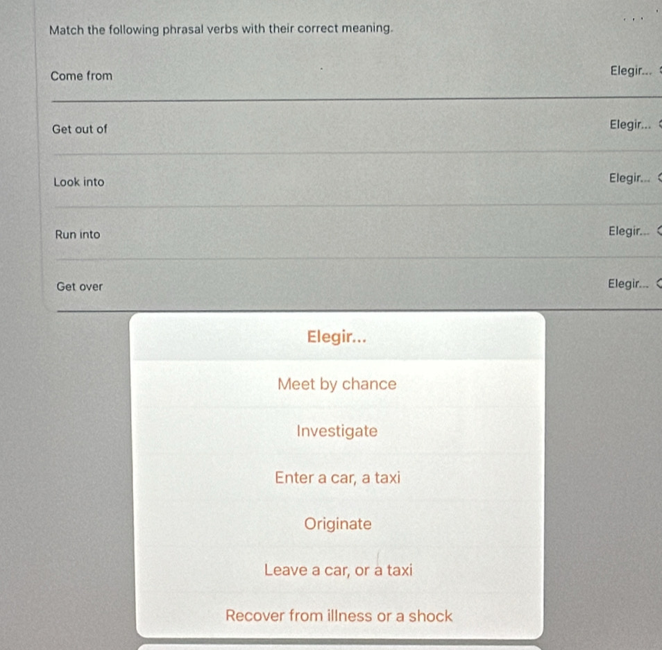 Match the following phrasal verbs with their correct meaning.
Come from
Elegir.. 
Get out of Elegir... 
Look into
Elegir... 
Run into Elegir...<
Get over Elegir... 
Elegir...
Meet by chance
Investigate
 Enter a car, a taxi
Originate
Leave a car, or a taxi
Recover from illness or a shock