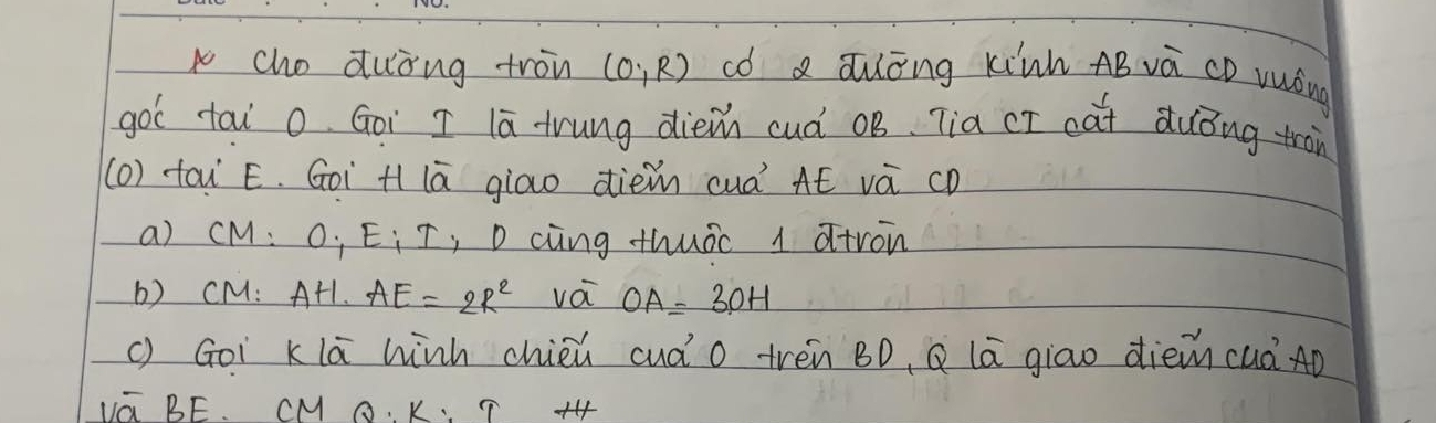 cho duòng tron (0,R) có a auōng kinh AB vá CD vuóng 
gol tai o. Goi I l trung dièm cuà oB Tia cī cat duǒng tràn 
(0) tou Ë. Goi H lā giao dièm cuà AÉ vá cD
a) cM O_1E_1I ,Daing thuàc 1 atron 
b) CM: + AH· AE=2R^2 vá OA=3OH
() Goi klā winh chièú cuào trèn BD, Q lā giao dièm cuà Aò 
UG BE. CM O K、 ?+4