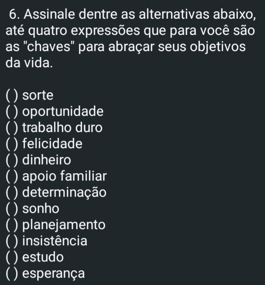 Assinale dentre as alternativas abaixo, 
até quatro expressões que para você são 
as "chaves' para abraçar seus objetivos 
da vida. 
( ) sorte 
( ) oportunidade 
( ) trabalho duro 
) felicidade 
 ) dinheiro 
( ) apoio familiar 
( ) determinação 
 ) sonho 
( ) planejamento 
( ) insistência 
( ) estudo 
) esperança