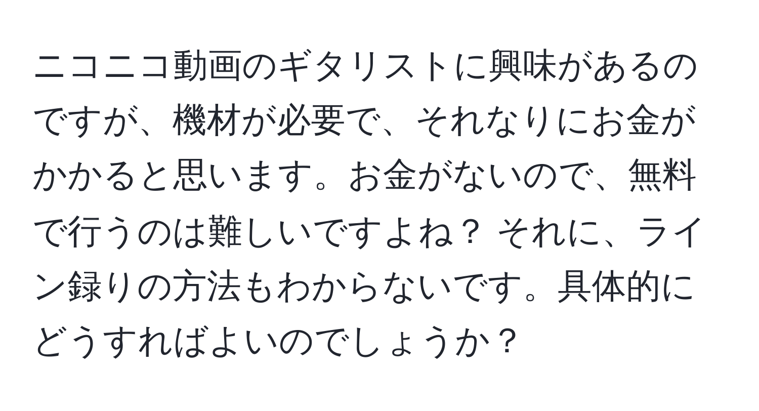 ニコニコ動画のギタリストに興味があるのですが、機材が必要で、それなりにお金がかかると思います。お金がないので、無料で行うのは難しいですよね？ それに、ライン録りの方法もわからないです。具体的にどうすればよいのでしょうか？