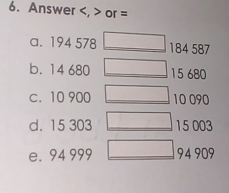 Answer , or =
a. 194 578 184 587
b. 14 680 15680
c. 10 900 10 090
d. 15 303 15 003
e. 94 999 94 909