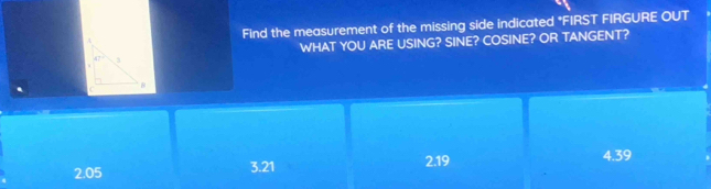 FInd the measurement of the missing side indicated *FIRST FIRGURE OUT
WHAT YOU ARE USING? SINE? COSINE? OR TANGENT?
47° 3
to
B
2.19
4.39
2.05
3.21