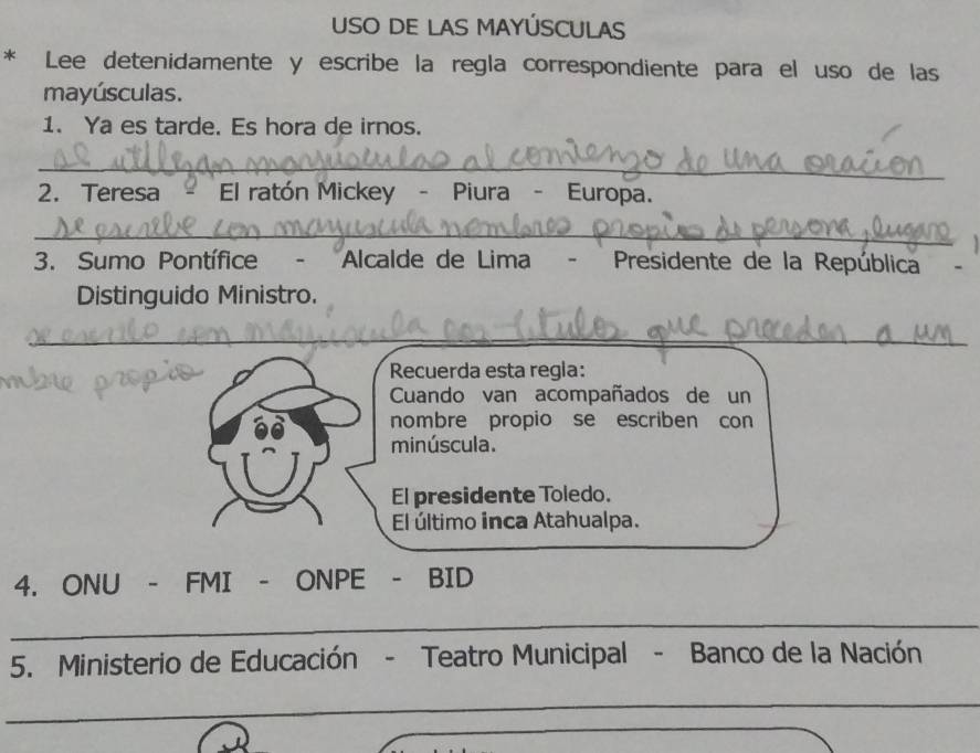 USO DE LAS MAYÚSCULAS 
* Lee detenidamente y escribe la regla correspondiente para el uso de las 
mayúsculas. 
1. Ya es tarde. Es hora de irnos. 
_ 
2. Teresa - El ratón Mickey - Piura - Europa. 
_ 
3. Sumo Pontífice - Alcalde de Lima - Presidente de la República 
Distinguido Ministro. 
_ 
Recuerda esta regla: 
Cuando van acompañados de un 
nombre propio se escriben con 
minúscula. 
El presidente Toledo. 
El último inca Atahualpa. 
4. ONU - FMI - ONPE - BID 
_ 
_ 
5. Ministerio de Educación - Teatro Municipal - Banco de la Nación 
_ 
_