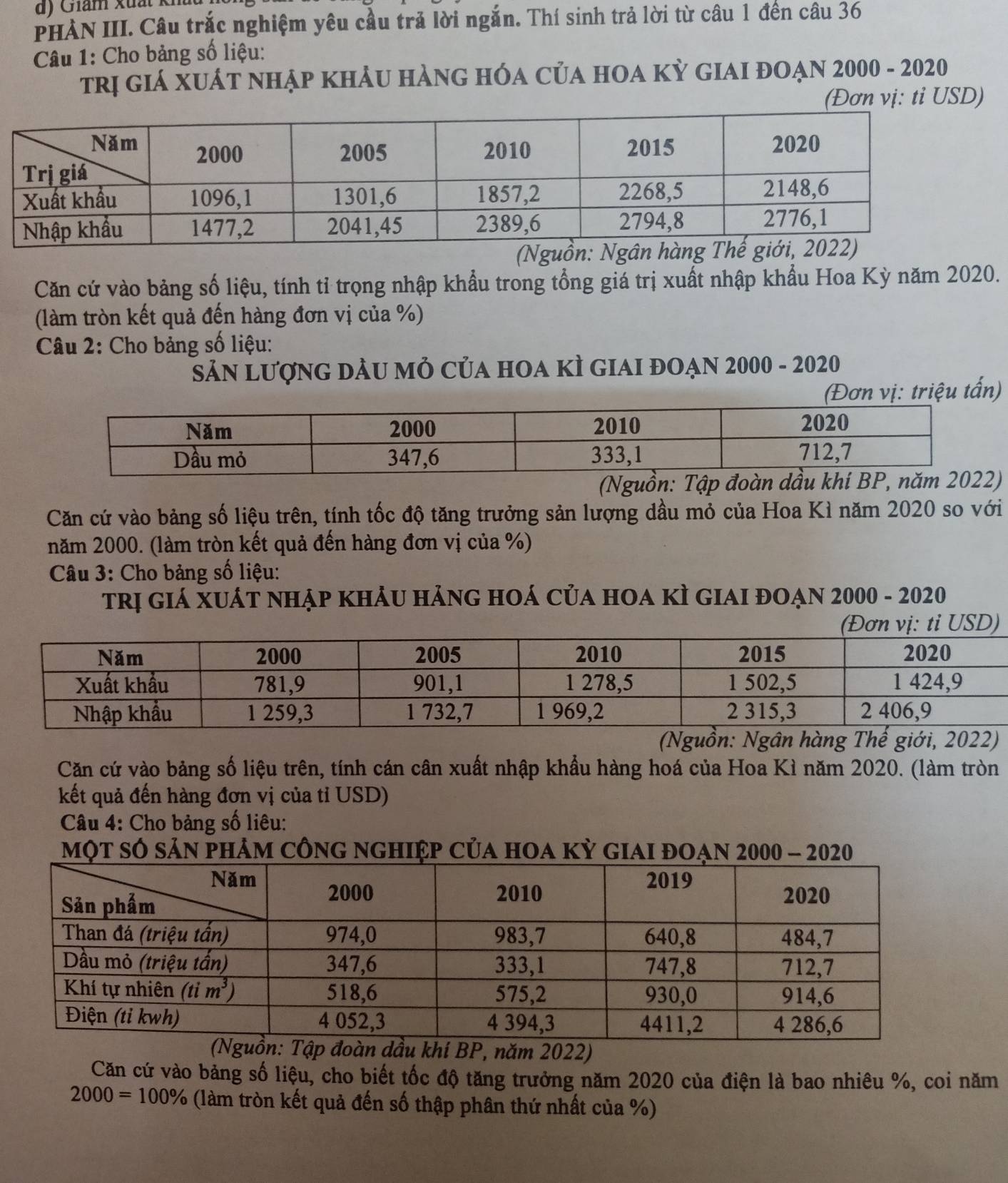 Giám xuất kh
PHÀN III. Câu trắc nghiệm yêu cầu trả lời ngắn. Thí sinh trả lời từ câu 1 đến câu 36
Câu 1: Cho bảng số liệu:
trị gIÁ XUÁT nhập khẢU hẢnG hÓA CủA hOA Kỳ GIAI đOẠN 2000 - 2020
(Đơn vị: ti USD)
Căn cứ vào bảng số liệu, tính tỉ trọng nhập khẩu trong tổng giá trị xuất nhập khẩu Hoa Kỳ năm 2020.
(làm tròn kết quả đến hàng đơn vị của %)
Câu 2: Cho bảng số liệu:
Sản LượnG dầU mỏ Của hOa kÌ GIaI đOạn 2000 - 2020
vị: triệu tấn)
)
Căn cứ vào bảng số liệu trên, tính tốc độ tăng trưởng sản lượng dầu mỏ của Hoa Kì năm 2020 so với
năm 2000. (làm tròn kết quả đến hàng đơn vị của %)
Câu 3: Cho bảng số liệu:
trị giá XUÁT nhẠp khảU hảnG hOá của hOa kì giai đOạn 2000 - 2020
(Đơn vị: ti USD)
(Nguồn: Ngân hàng Thế giới, 2022)
Căn cứ vào bảng số liệu trên, tính cán cân xuất nhập khẩu hàng hoá của Hoa Kì năm 2020. (làm tròn
kết quả đến hàng đơn vị của tỉ USD)
Câu 4: Cho bảng số liêu:
một số sản phảm công nghiệp của hoa kỳ giai đoạn 2000 - 2020
2
Căn cứ vào bảng số liệu, cho biết tốc độ tăng trưởng năm 2020 của điện là bao nhiêu %, coi năm
2000=100% (làm tròn kết quả đến số thập phân thứ nhất của %)