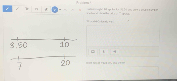 Problem 3.1 
/ Tr sqrt(± ) ln × Callen bought 10 apples for $3.5 () and drew a double number 
line to calculate the price of 7 apples. 
What did Callen do well?
^3 sqrt(± )
What advice would you give them?