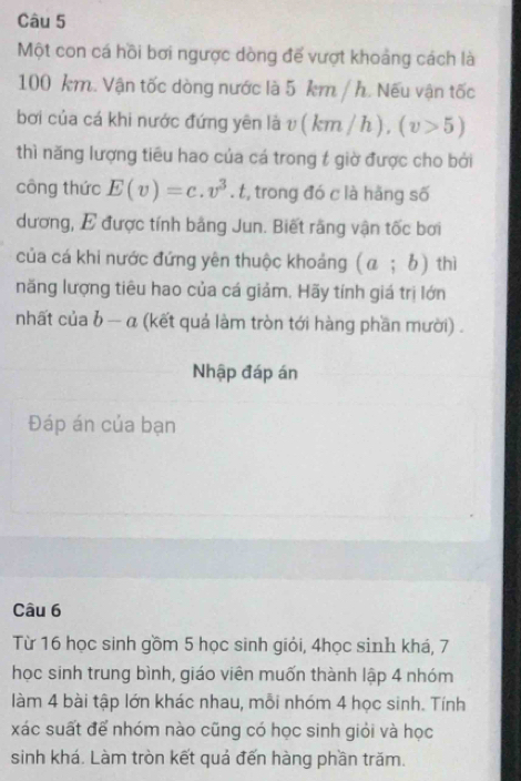 Một con cá hồi bơi ngược dòng đế vượt khoảng cách là
100 km. Vận tốc dòng nước là 5 km / h. Nếu vận tốc 
bơi của cá khi nước đứng yên là t (km/h), (v>5)
thì năng lượng tiêu hao của cá trong t giờ được cho bởi 
công thức E(v)=c.v^3.t , trong đó c là hǎng số 
dương, E được tính bằng Jun. Biết rằng vận tốc bơi 
của cá khi nước đứng yên thuộc khoảng (a;b) thì 
năng lượng tiêu hao của cá giảm. Hãy tính giá trị lớn 
nhất của b - α (kết quả làm tròn tới hàng phần mười) . 
Nhập đáp án 
Đáp án của bạn 
Câu 6 
Từ 16 học sinh gồm 5 học sinh giỏi, 4học sinh khá, 7
học sinh trung bình, giáo viên muốn thành lập 4 nhóm 
làm 4 bài tập lớn khác nhau, mỗi nhóm 4 học sinh. Tính 
xác suất để nhóm nào cũng có học sinh giỏi và học 
sinh khá. Làm tròn kết quả đến hàng phần trăm.