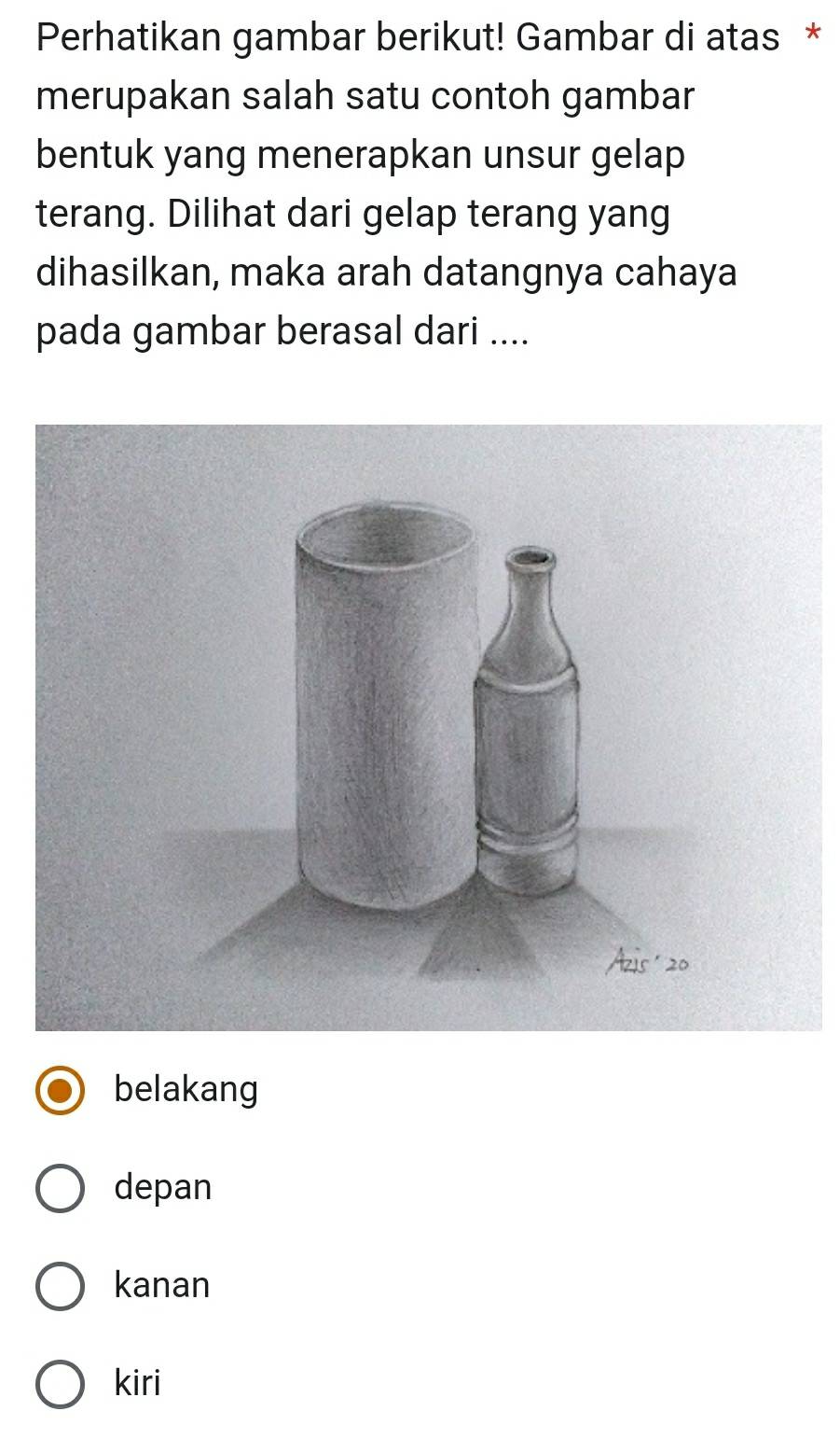 Perhatikan gambar berikut! Gambar di atas *
merupakan salah satu contoh gambar
bentuk yang menerapkan unsur gelap
terang. Dilihat dari gelap terang yang
dihasilkan, maka arah datangnya cahaya
pada gambar berasal dari ....
belakang
depan
kanan
kiri