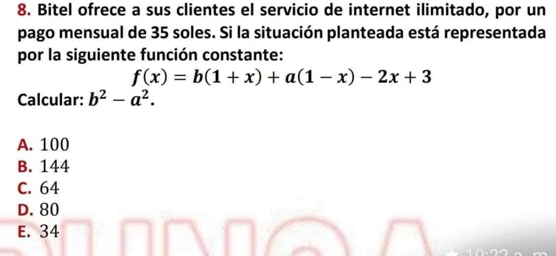 Bitel ofrece a sus clientes el servicio de internet ilimitado, por un
pago mensual de 35 soles. Si la situación planteada está representada
por la siguiente función constante:
f(x)=b(1+x)+a(1-x)-2x+3
Calcular: b^2-a^2.
A. 100
B. 144
C. 64
D. 80
E. 34