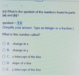 What is the quotient of the numbers found in parts
(a) and (b)?
quotient =1.5
(Simplify your answer. Type an integer or a fraction.)
What is this number called?
A. change in x
B. change in y
C. x-intercept of the line
D. slope of a line
E. y-intercept of the line