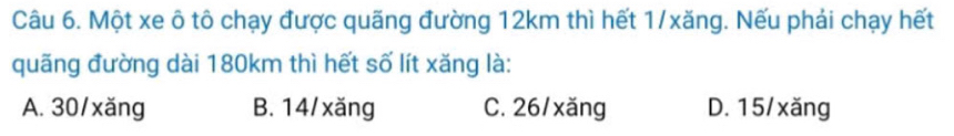 Một xe ô tô chạy được quãng đường 12km thì hết 1/xăng. Nếu phải chạy hết
quãng đường dài 180km thì hết số lít xăng là:
A. 30/xăng B. 14/xăng C. 26/xăng D. 15/xăng