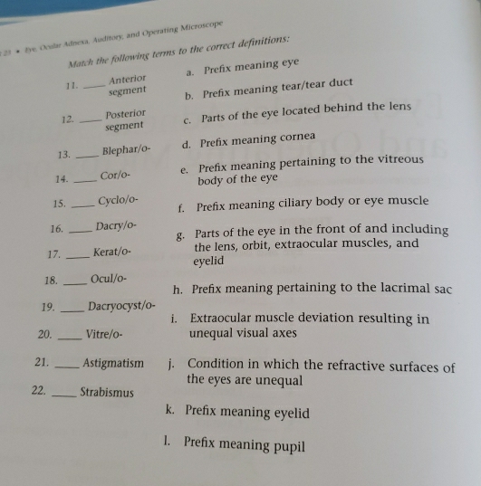 Eye, Ocular Adnesa, Auditory, and Operating Microscope
Match the following terms to the correct definitions:
11. _Anterior a. Prefix meaning eye
segment b. Prefix meaning tear/tear duct
12. _Posterior
segment c. Parts of the eye located behind the lens
13. _Blephar/o- d. Prefix meaning cornea
14. _Cor/o- e. Prefix meaning pertaining to the vitreous
body of the eye
15. _Cyclo/o- f. Prefix meaning ciliary body or eye muscle
16. _Dacry/o-
g. Parts of the eye in the front of and including
17. _Kerat/o- the lens, orbit, extraocular muscles, and
eyelid
18. _Ocul/o-
h. Prefix meaning pertaining to the lacrimal sac
19. _Dacryocyst/o-
i. Extraocular muscle deviation resulting in
20. _Vitre/o- unequal visual axes
21. _Astigmatism j. Condition in which the refractive surfaces of
the eyes are unequal
22. _Strabismus
k. Prefix meaning eyelid
1. Prefix meaning pupil