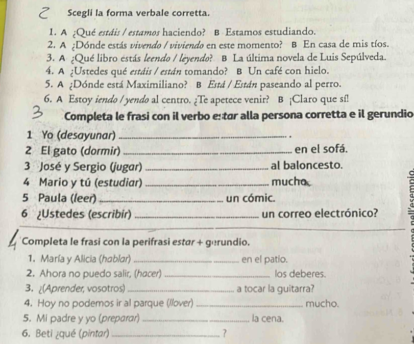 Scegli la forma verbale corretta. 
1. A ¿Qué estáis / estamos haciendo? B Estamos estudiando. 
2. A ¿Dónde estás vivendo / viviendo en este momento? B En casa de mis tíos. 
3. A ¿Qué libro estás leendo / leyendo? B La última novela de Luis Sepúlveda. 
4. A ¿Ustedes qué estáis / están tomando? B Un café con hielo. 
5. A ¿Dónde está Maximiliano? B Está / Están paseando al perro. 
6. A Estoy iendo / yendo al centro. ¿Te apetece venir? B ¡Claro que sí! 
Completa le frasi con il verbo estar alla persona corretta e il gerundio 
1 Yo (desayunar)_ 
. 
2 El gato (dormir) _en el sofá. 
3 José y Sergio (jugar) _al baloncesto. 
4 Mario y tú (estudiar) _mucho 
5 Paula (leer) _un cómic. 
6 ¿Ustedes (escribir) _un correo electrónico? 
_ 
Completa le frasi con la perifrasi estár + gerundio. 
1. María y Alicia (hablar) _en el patio. 
2. Ahora no puedo salir, (hacer) _los deberes. 
3. (Aprender, vosotros) _a tocar la guitarra? 
4. Hoy no podemos ir al parque (//over) _mucho. 
5. Mi padre y yo (preparar) _la cena. 
6. Beti ¿qué (pintar)_ ?