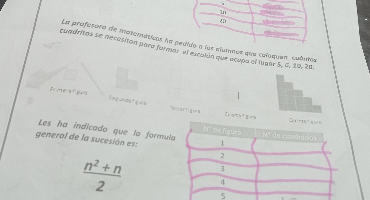 6 
10 
20 
La profesora de matemáticas ha pedido a los alumnos que coloquen cuántos 
cuadritos se necesitan para formar el escalón que ocupa el lugar 5, 6, 10, 20
Primerafigura Segundafigura Tercerfigura 
Cuarta figura 
Les ha indicado que la formul 
general de la sucesión es:
 (n^2+n)/2 