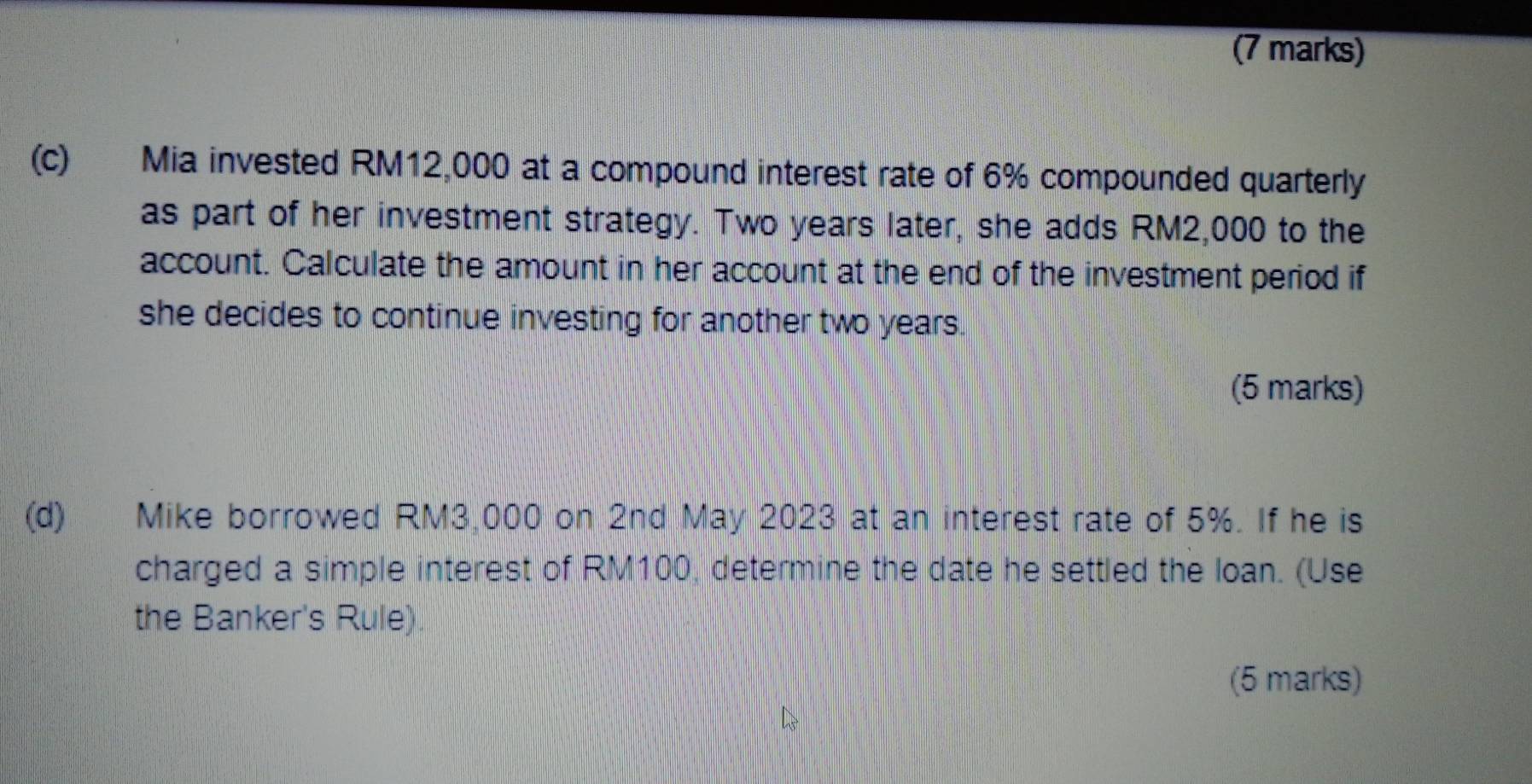 Mia invested RM12,000 at a compound interest rate of 6% compounded quarterly 
as part of her investment strategy. Two years later, she adds RM2,000 to the 
account. Calculate the amount in her account at the end of the investment period if 
she decides to continue investing for another two years. 
(5 marks) 
(d) Mike borrowed RM3,000 on 2nd May 2023 at an interest rate of 5%. If he is 
charged a simple interest of RM100, determine the date he settled the loan. (Use 
the Banker's Rule). 
(5 marks)