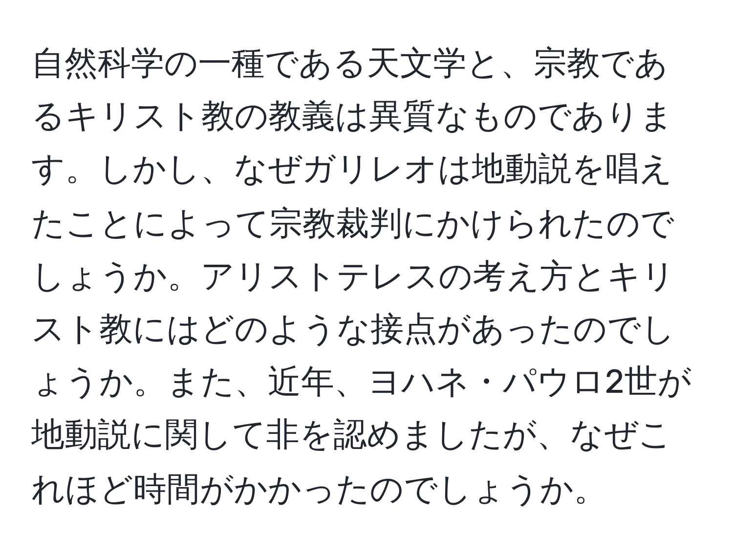 自然科学の一種である天文学と、宗教であるキリスト教の教義は異質なものであります。しかし、なぜガリレオは地動説を唱えたことによって宗教裁判にかけられたのでしょうか。アリストテレスの考え方とキリスト教にはどのような接点があったのでしょうか。また、近年、ヨハネ・パウロ2世が地動説に関して非を認めましたが、なぜこれほど時間がかかったのでしょうか。