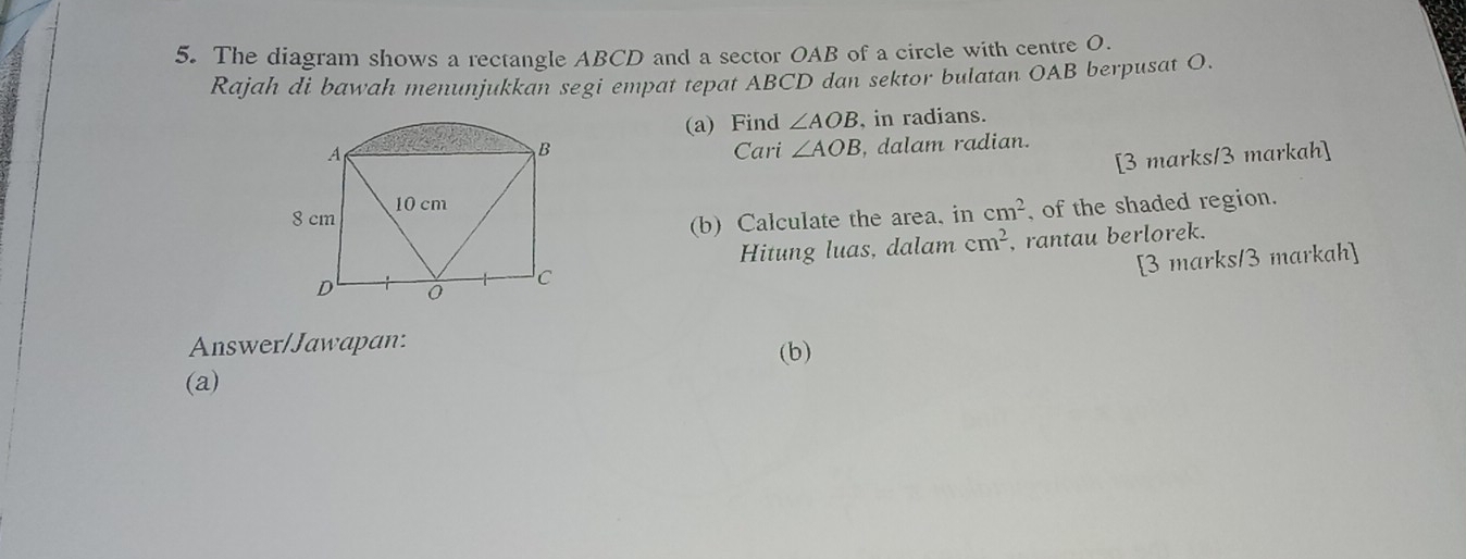 The diagram shows a rectangle ABCD and a sector OAB of a circle with centre O. 
Rajah di bawah menunjukkan segi empat tepat ABCD dan sektor bulatan OAB berpusat O. 
(a) Find ∠ AOB , in radians. 
Cari ∠ AOB , dalam radian. 
[3 marks/3 markah] 
(b) Calculate the area. in cm^2 , of the shaded region. 
Hitung luas, dalam cm^2 , rantau berlorek. 
[3 marks/3 markah] 
Answer/Jawapan: (b) 
(a)