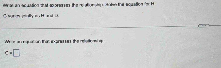 Write an equation that expresses the relationship. Solve the equation for H.
C varies jointly as H and D. 
Write an equation that expresses the relationship.
C=□