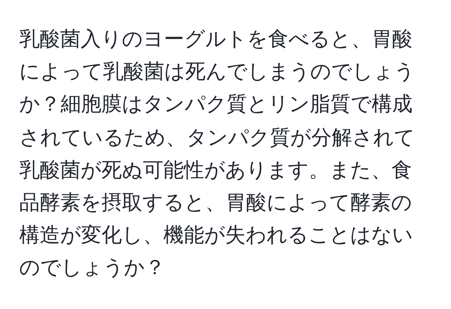 乳酸菌入りのヨーグルトを食べると、胃酸によって乳酸菌は死んでしまうのでしょうか？細胞膜はタンパク質とリン脂質で構成されているため、タンパク質が分解されて乳酸菌が死ぬ可能性があります。また、食品酵素を摂取すると、胃酸によって酵素の構造が変化し、機能が失われることはないのでしょうか？