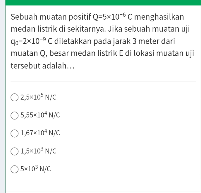 Sebuah muatan positif Q=5* 10^(-6)C menghasilkan
medan listrik di sekitarnya. Jika sebuah muatan uji
q_0=2* 10^(-9)C diletakkan pada jarak 3 meter dari
muatan Q, besar medan listrik E di lokasi muatan uji
tersebut adalah...
2,5* 10^5N/C
5,55* 10^4N/C
1,67* 10^4N/C
1,5* 10^3N/C
5* 10^3N/C