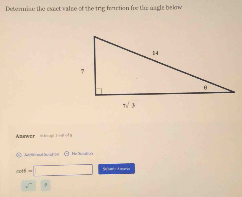 Determine the exact value of the trig function for the angle below
Answer Attempt 1 out of 5
Additional Solution No Solution
cot θ =□ Submit Answer
sqrt() θ