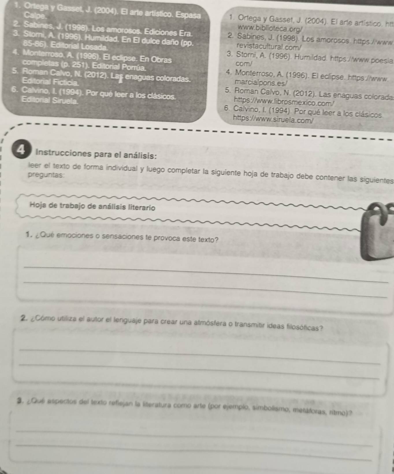 Ortega y Gasset, J. (2004). El arte artistico. Espasa 1. Ortega y Gasset, J. (2004). El arte artístico. htt
Calpe. www.biblioteca.org/
2. Sabines, J. (1998). Los amorosos. Ediciones Era. 2. Sabines, J. (1998). Los amorosos. https://www.
3. Storni, A. (1996). Humildad. En El dulce daño (pp. revistacultural.com/
85-86). Editorial Losada. 3. Storni, A. (1996). Humildad. https://www.poesia
4. Monterroso, A. (1996). El eclipse. En Obras
com/
completas (p. 251). Editorial Porrúa. 4. Monterroso, A. (1996). El eclipse. https://www.
5. Roman Calvo, N. (2012). Laş enaguas coloradas. marcialpons.es/
Editorial Ficticia. 5. Roman Calvo, N. (2012). Las enaguas colorada
6. Calvino, I. (1994). Por qué leer a los clásicos. https://www.librosmexico.com/
Editorial Siruela. 6. Calvino, I. (1994). Por qué leer a los clásicos.
https://www.siruela.com/
4  Instrucciones para el análisis:
leer el texto de forma individual y luego completar la siguiente hoja de trabajo debe contener las siguientes
preguntas:
Hoja de trabajo de análisis literario
1. ¿Qué emociones o sensaciones te provoca este texto?
_
_
_
2. ¿Cómo utiliza el autor el lenguaje para crear una atmósfera o transmitir ideas filosóficas?
_
_
_
3. ¿Qué aspectos del texto reflejan la literatura como arte (por ejemplo, simbolismo, metáforas, ritmo)?
_
_
_