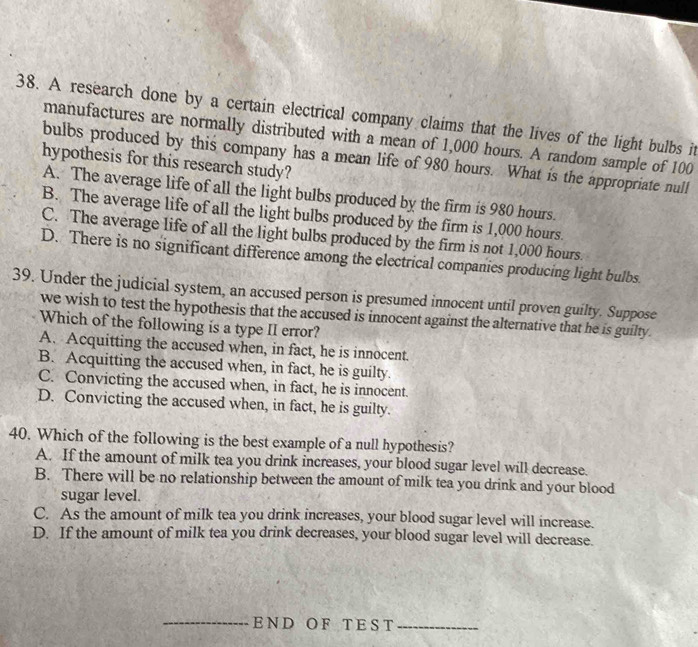 A research done by a certain electrical company claims that the lives of the light bulbs it
manufactures are normally distributed with a mean of 1,000 hours. A random sample of 100
bulbs produced by this company has a mean life of 980 hours. What is the appropriate null
hypothesis for this research study?
A. The average life of all the light bulbs produced by the firm is 980 hours.
B. The average life of all the light bulbs produced by the firm is 1,000 hours.
C. The average life of all the light bulbs produced by the firm is not 1,000 hours.
D. There is no significant difference among the electrical companies producing light bulbs.
39. Under the judicial system, an accused person is presumed innocent until proven guilty. Suppose
we wish to test the hypothesis that the accused is innocent against the alternative that he is guilty.
Which of the following is a type II error?
A. Acquitting the accused when, in fact, he is innocent.
B. Acquitting the accused when, in fact, he is guilty.
C. Convicting the accused when, in fact, he is innocent.
D. Convicting the accused when, in fact, he is guilty.
40. Which of the following is the best example of a null hypothesis?
A. If the amount of milk tea you drink increases, your blood sugar level will decrease.
B. There will be no relationship between the amount of milk tea you drink and your blood
sugar level.
C. As the amount of milk tea you drink increases, your blood sugar level will increase.
D. If the amount of milk tea you drink decreases, your blood sugar level will decrease
__END O F T ES T_