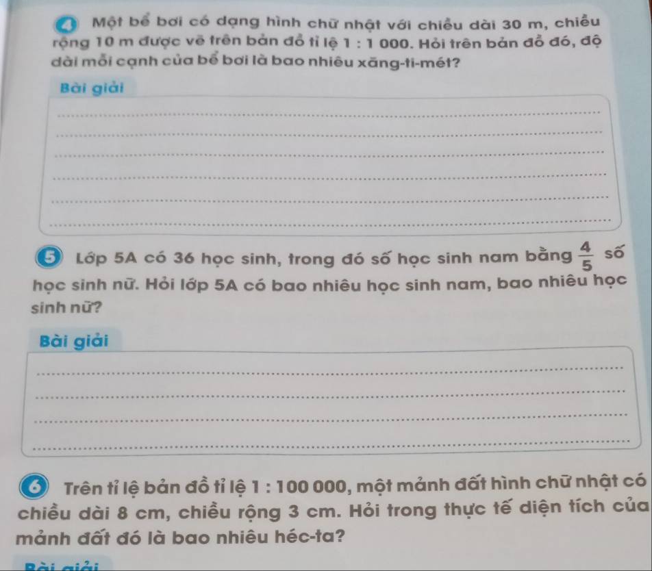 Một bể bơi có dạng hình chữ nhật với chiều dài 30 m, chiều 
rộng 10 m được vẽ trên bản đồ tỉ lệ 1:1 000. Hỏi trên bản đỗ đó, độ 
dài mỗi cạnh của bể bơi là bao nhiêu xãng-ti-mét? 
Bài giải_ 
_ 
_ 
_ 
_ 
_ 
_ 
Lớp 5A có 36 học sinh, trong đó số học sinh nam bằng  4/5  số 
học sinh nữ. Hỏi lớp 5A có bao nhiêu học sinh nam, bao nhiêu học 
sinh nữ? 
Bài giải_ 
_ 
_ 
_ 
_ 
6 Trên tỉ lệ bản đồ tỉ lệ 1 : 100 000, 1, một mảnh đất hình chữ nhật có 
chiều dài 8 cm, chiều rộng 3 cm. Hỏi trong thực tế diện tích của 
mảnh đất đó là bao nhiêu héc-ta? 
D _: 2. :