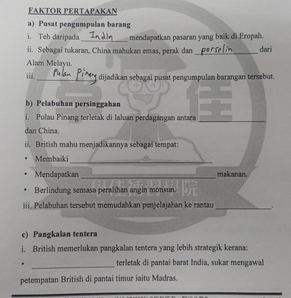 FAKTOR PERTAPAKAN 
a) Pusat pengumpulan barang 
i. Teh daripada_ mendapatkan pasaran yang baik di Eropah. 
ii. Sebagai tukaran, China mahukan emas, perak dan _dari 
Alam Melayu. 
iii. _dijadikan sebagai pusat pengumpulan barangan tersebut. 
b) Pelabuhan persinggahan 
i. Pulau Pinang terletak di laluan perdagangan antara 
dan China. 
ii. British mahu menjadikannya sebagai tempat: 
Membaiki_ 
Mendapatkan _makanan. 
Berlindung semasa peralihan angin monsun. 
iii. Pelabuhan tersebut memudahkan penjelajahan ke rantau_ 
. 
c) Pangkalan tentera 
i. British memerlukan pangkalan tentera yang lebih strategik kerana: 
_ 
. terletak di pantai barat India, sukar mengawal 
petempatan British di pantai timur iaitu Madras.