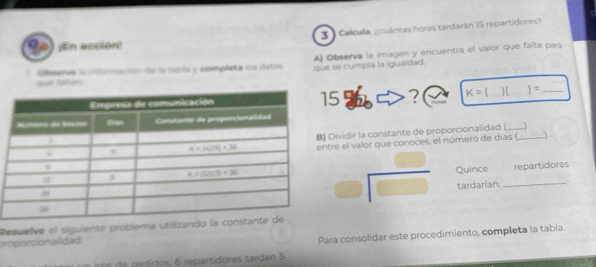 Calcula, ¿cuántas horas tardarán 15 repartidores?
¡En acción!
A) Observa la imagen y encuentra el valor que falta pars
Omerve la información de la tabla y completa los datos que se cumpla la igualdad.
an Raban
? K=() 1 ) =_
ividir la constante de proporcionalidad (_
e el valor que conoces, el número de días (_ )
^circ   □ /□   Quince_
repartidores
tardarían:
Resuelve el siguiente problema utiliza
proporcionalidad.
Para consolidar este procedimiento, completa la tabla.
e  ido     reartidores tardan 5