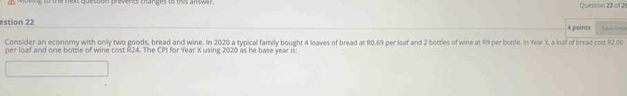 estion 22 4 points Save Ansy 
Consider an economy with only two goods, bread and wine. In 2020 a typical family bought 4 loaves of bread at R0.69 per loaf and 2 bottles of wine at R9 per bottle. In Year X, a loaf of bread cost R2.00
per loaf and one bottle of wine cost R24. The CPI for Year X using 2020 as he base year is: