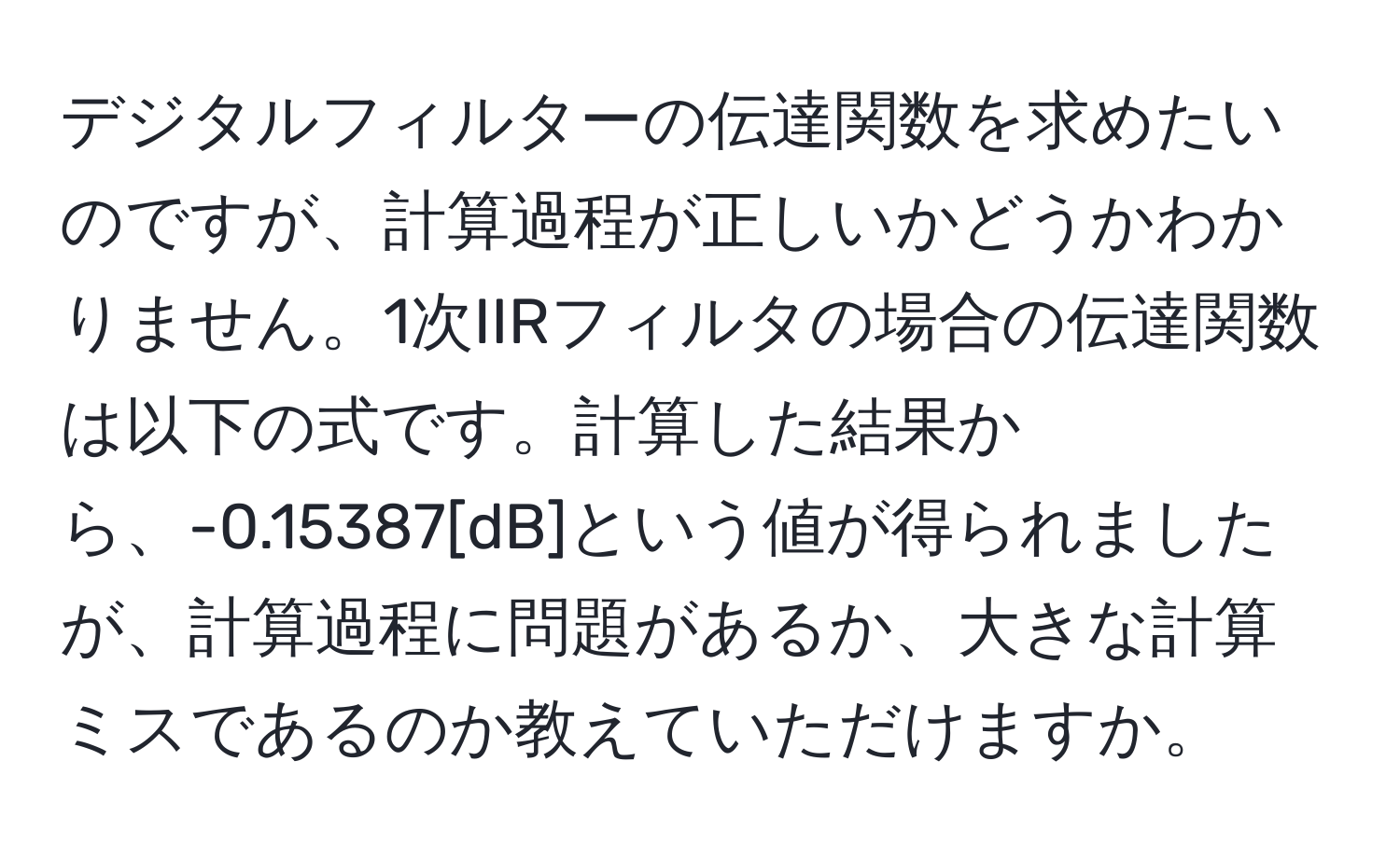 デジタルフィルターの伝達関数を求めたいのですが、計算過程が正しいかどうかわかりません。1次IIRフィルタの場合の伝達関数は以下の式です。計算した結果から、-0.15387[dB]という値が得られましたが、計算過程に問題があるか、大きな計算ミスであるのか教えていただけますか。