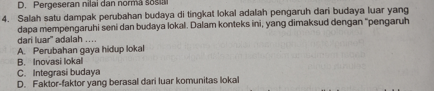 D. Pergeseran nilai dan norma sosial
4. Salah satu dampak perubahan budaya di tingkat lokal adalah pengaruh dari budaya luar yang
dapa mempengaruhi seni dan budaya lokal. Dalam konteks ini, yang dimaksud dengan “pengaruh
dari luar” adalah …
A. Perubahan gaya hidup lokal
B. Inovasi lokal
C. Integrasi budaya
D. Faktor-faktor yang berasal dari luar komunitas lokal