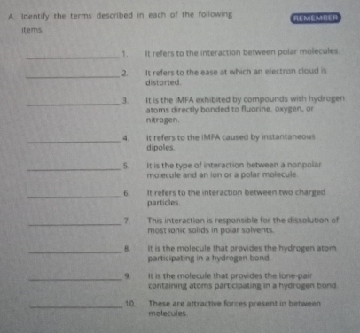 Identify the terms described in each of the following REMEMBER 
items. 
_ 
1. It refers to the interaction between polar molecules. 
_ 2. It refers to the ease at which an electron cloud is 
distorted. 
_ 
3. It is the IMFA exhibited by compounds with hydrogen 
atoms directly bonded to fluorine, oxygen, or 
nitrogen. 
_4. It refers to the IMFA caused by instantaneous 
dipoles. 
_5. It is the type of interaction between a nonpolar 
molecule and an ion or a polar molecule. 
_6. It refers to the interaction between two charged 
particles. 
_7. This interaction is responsible for the dissolution of 
most ionic solids in polar solvents. 
_8. It is the molecule that provides the hydrogen atom 
participating in a hydrogen bond. 
_9. It is the molecule that provides the lone-pair 
containing atoms participating in a hydrogen bond. 
_10. These are attractive forces present in between 
molecules