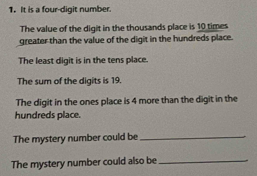 It is a four-digit number. 
The value of the digit in the thousands place is 10 times
greater than the value of the digit in the hundreds place. 
The least digit is in the tens place. 
The sum of the digits is 19. 
The digit in the ones place is 4 more than the digit in the 
hundreds place. 
The mystery number could be_ 
The mystery number could also be_