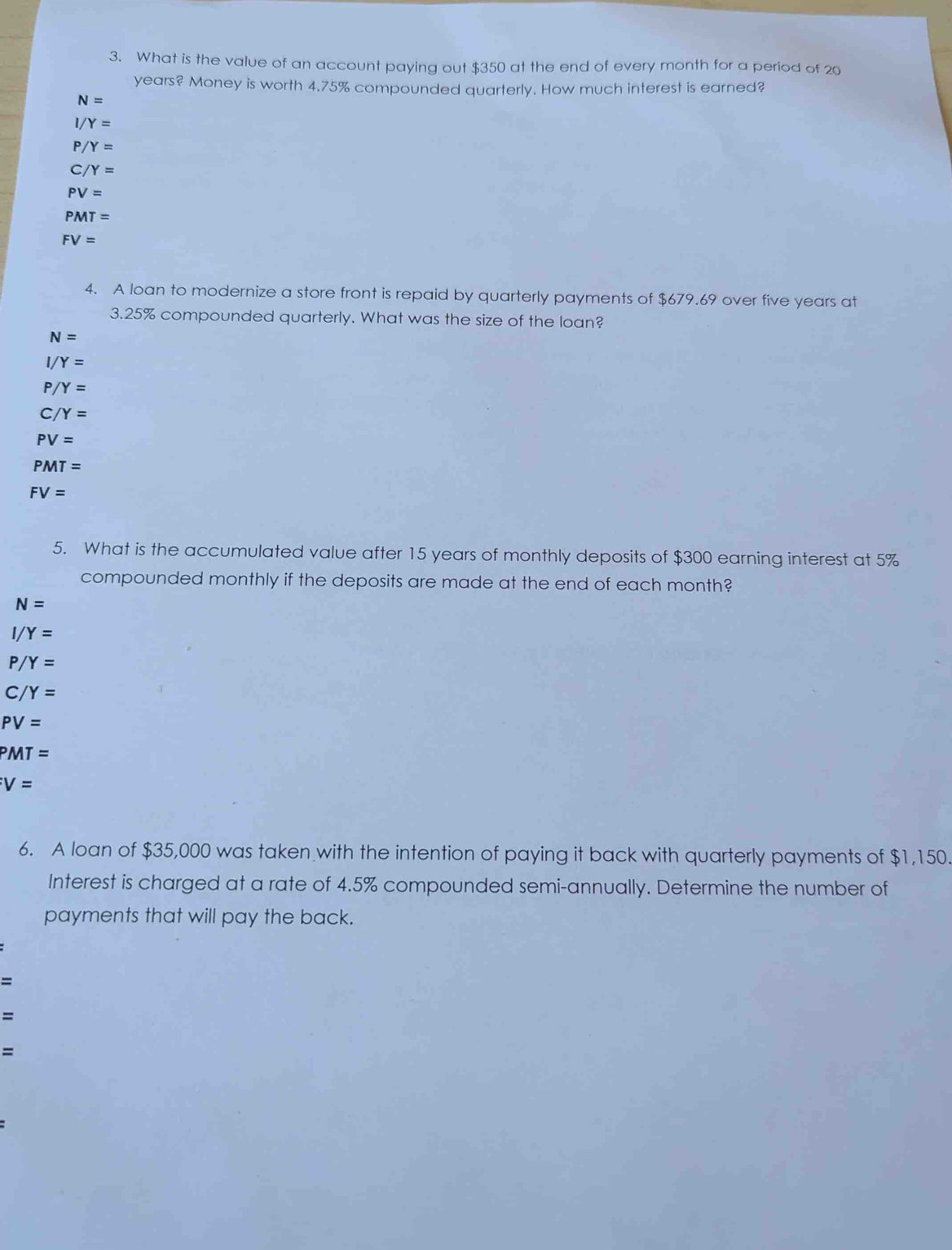 What is the value of an account paying out $350 at the end of every month for a period of 20
years? Money is worth 4.75% compounded quarterly. How much interest is earned?
N=
| /Y=
/Y=
C/Y=
PV=
PMT=
FV=
4. A loan to modernize a store front is repaid by quarterly payments of $679.69 over five years at
3.25% compounded quarterly. What was the size of the loan?
N=
Y=
P/Y=
C/Y=
PV=
PMT=
FV=
5. What is the accumulated value after 15 years of monthly deposits of $300 earning interest at 5%
compounded monthly if the deposits are made at the end of each month?
N=
Y=
/Y=
C /Y=
PV=
PMT=
V=
6. A loan of $35,000 was taken with the intention of paying it back with quarterly payments of $1,150. 
Interest is charged at a rate of 4.5% compounded semi-annually. Determine the number of 
payments that will pay the back.
=
=