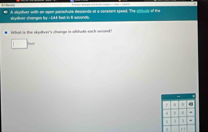 Ready Practice: Multiply and Divide Integers — Quiz — Level G × 
A skydiver with an open parachute descends at a constant speed. The altitude of the 
skydiver changes by - 144 feet in 6 seconds. 
What is the skydiver's change in altitude each second?
feet.,, ×
7 8 9
4 5 6
1 2 3
0 (-1