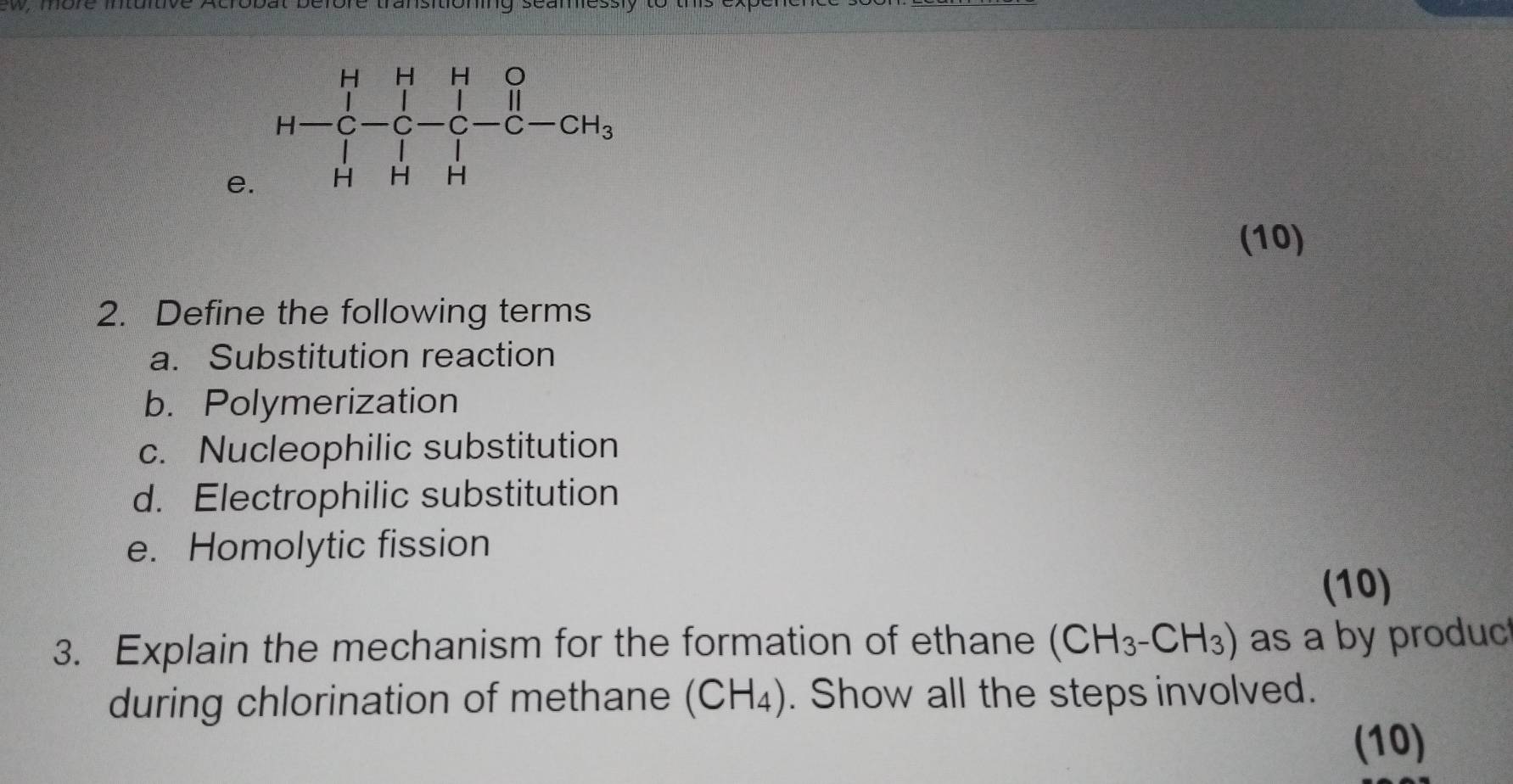 (10)
2. Define the following terms
a. Substitution reaction
b. Polymerization
c. Nucleophilic substitution
d. Electrophilic substitution
e. Homolytic fission
(10)
3. Explain the mechanism for the formation of ethane (CH_3-CH_3) as a by produc
during chlorination of methane (CH_4). Show all the steps involved.
(10)