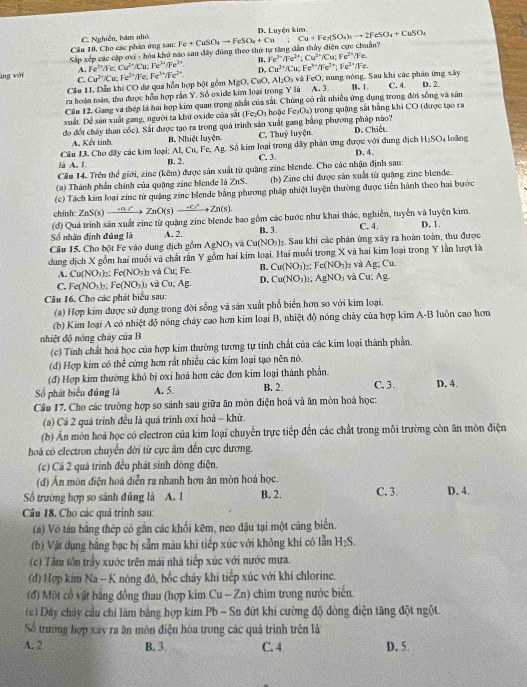 C. Nghiễn, bãm nhỏ
Sắp xếp các cập oxi - hóa khử nào sau đây đủng theo thử tự tăng dẫn thấy điện cực chuẩn? Fe+CuSO_4to FeSO_4+Cu;Cu+Fe_2(SO_4)_3to 2FeSO_4+CuSO_4 D. Luyện kim.
Cầu 10. Cho các phản ứng sau:
A. Fe^(2+)/Fe:Cu^(2+)/Cu Fe^(3+)/Fe^(2+) B. Fe^(3+)/Fe^(2+);Cu^(2+)/Cu;Fe^(2+)/ /Fe.
D. Cu^(2+)/Cu :Fe^(3+)/Fe^(2+); Fe^(2+)/Fe
ùng với C Cu^(2+)/Cu;Fe^(2+)/Fe; Fe^(3+)/Fe^(2+). B. 1. C. 4. D、 2.
Câu 11. Dẫn khí CO dư qua hỗn hợp bột gồmI MgO,CuC 0, Al₂O₃ và FeO, nung nóng. Sau khi các phản ứng xây
ra hoàn toàn, thu được hỗn hợp rắn Y. Số oxide kim loại trong Y là A. 3.
Câu 12. Gang và thép là hai hợp kim quan trọng nhất của sắt. Chúng có rất nhiều ứng dụng trong đời sống và sản
xuất. Để sản xuất gang, người ta khử oxide của sắt (Fe_2O_3 hoặc Fe_3O_4) trong quặng sắt bằng khi CO (được tạo ra
do đốt cháy than cốc). Sắt được tạo ra trong quả trình sản xuất gang bằng phương pháp nào?
A. Kết tỉnh B. Nhiệt luyện. C. Thuỷ luyện. D. Chiết.
Câu 13. Cho dãy các kim loại: Al, Cu, Fe, Ag. Số kim loại trong dãy phản ứng được với dung dịch H₂SO₄ loãng
D. 4.
là A. 1. C. 3.
B. 2.
Câu 14. Trên thế giới, zìne (kẽm) được sản xuất từ quặng zinc blende. Cho các nhận định sau:
(a) Thành phần chính của quặng zine blende là ZnS. (b) Zine chỉ được sản xuất từ quặng zinc blende.
(c) Tách kim loại zinc từ quặng zinc blende bằng phương pháp nhiệt luyện thường được tiến hành theo hai bước
chính: ZnS(s)xrightarrow +0.1°ZnO(s)xrightarrow +Cl^+Zn(s).
(d) Quá trình sản xuất zinc từ quặng zinc blende bao gồm các bước như khai thác, nghiền, tuyển và luyện kim.
C. 4.
Số nhận định đúng là A. 2. B. 3. D. 1.
Cầu 15. Cho bột Fe vào dung dịch gồm AgNO_3 ` /aCu(NO_3) 2. Sau khi các phản ứng xãy ra hoàn toàn, thu được
dung địch X gồm hai muối và chất rắn Y gồm hai kim loại. Hai muối trong X và hai kim loại trong Y lần lượt là
B. Cu(NO_3) 2 Fe(NO_3) 2 và
A. Cu(NO_3) 2; Fe(NO_3)_2 và Cu; Fe. Ag; Cu.
C. Fe(NO_3)_2 Fe(NO_3)_3 và Cu:Ag. D. Cu(NO_3)_2: AgNO_3 và Cu;Ag.
Câu 16. Cho các phát biểu sau:
(a) Hợp kim được sử dụng trong đời sống và sản xuất phổ biển hơn so với kim loại.
(b) Kim loại A có nhiệt độ nóng chảy cao hơn kim loại B, nhiệt độ nóng chảy của hợp kim A-B luôn cao hơn
nhiệt độ nóng chảy của B
(c) Tinh chất hoá học của hợp kim thường tương tự tính chất của các kim loại thành phần.
(d) Hợp kim có thể cứng hơn rất nhiều các kim loại tạo nên nó.
(đ) Hợp kim thường khó bị oxi hoá hơn các đơn kim loại thành phần.
=ố phát biểu đúng là A. 5. B. 2.
C. 3. D. 4.
Câu 17. Cho các trường hợp so sánh sau giữa ăn mòn điện hoá và ăn mòn hoá học:
(a) Cá 2 quá trinh đều là quá trình oxi hoá - khử.
(b) Ấn mòn hoá học có electron của kim loại chuyển trực tiếp đến các chất trong môi trường còn ăn mòn điện
hoá có electron chuyển dời từ cực âm đến cực dương.
(c) Cá 2 quả trình đều phát sinh dòng điện.
(d) Ấn mòn điện hoá diễn ra nhanh hơn ăn mòn hoá học.
B. 2. C. 3.
Số trường hợp so sánh đúng là A. 1 D. 4.
Câu 18. Cho các quả trình sau:
(a) Vỏ tàu bằng thép có gắn các khối kẽm, neo đậu tại một cũng biển.
(b) Vật dụng bằng bạc bị sẫm màu khi tiếp xúc với không khí có lẫn H_2S.
(c) Tâm tôn trầy xước trên mái nhà tiếp xúc với nước mưa.
(d) Hợp kím Na - K nông đỏ, bốc cháy khi tiếp xúc với khí chlorine.
(đ) Một cổ vật bằng đồng thau (hợp kim Cu-Zn) chim trong nước biển.
(c) Dây chây cầu chi làm bằng hợp kim Pb - S in đứt khi cường độ dòng điện tăng đột ngột.
Số trường hợp xay ra ăn môn điện hóa trong các quả trình trên là
A. 2. B. 3. C. 4 D. 5.