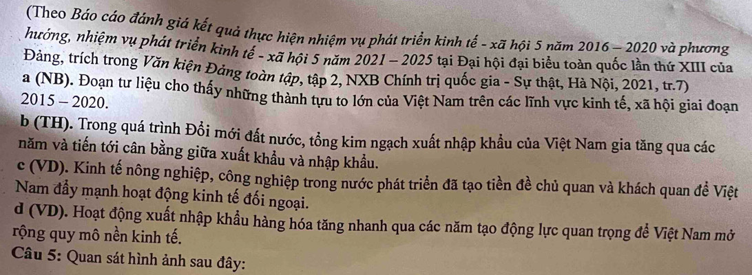 (Theo Báo cáo đánh giá kết quả thực hiện nhiệm vụ phát triển kinh tế - xã hội 5 năm 2016 - 2020 và phương
nhướng, nhiệm vụ phát triển kinh tế - xã hội 5 năm 2021 - 2025 tại Đại hội đại biểu toàn quốc lần thứ XIII của
Đảng, trích trong Văn kiện Đảng toàn tập, tập 2, NXB Chính trị quốc gia - Sự thật, Hà Nội, 2021, tr.7)
a (NB). Đoạn tư liệu cho thấy những thành tựu to lớn của Việt Nam trên các lĩnh vực kinh tế, xã hội giai đoạn
2015 - 2020.
b (TH). Trong quá trình Đổi mới đất nước, tổng kim ngạch xuất nhập khẩu của Việt Nam gia tăng qua các
năm và tiến tới cân bằng giữa xuất khẩu và nhập khẩu.
c (VD). Kinh tế nông nghiệp, công nghiệp trong nước phát triển đã tạo tiền đề chủ quan và khách quan đề Việt
Nam đẩy mạnh hoạt động kinh tế đối ngoại.
d (VD). Hoạt động xuất nhập khẩu hàng hóa tăng nhanh qua các năm tạo động lực quan trọng để Việt Nam mở
rộng quy mô nền kinh tế.
Câu 5: Quan sát hình ảnh sau đây: