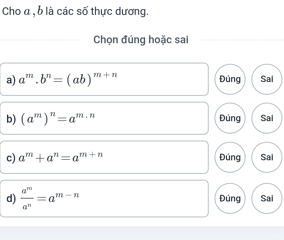 Cho a , b là các số thực dương.
Chọn đúng hoặc sai
a) a^m.b^n=(ab)^m+n Đúng Sai
b) (a^m)^n=a^(m· n) Đúng Sai
c) a^m+a^n=a^(m+n) Đúng Sai
d)  a^m/a^n =a^(m-n) Đúng Sai