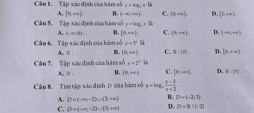 Tập xác định của hàm số y=log _2x là
A. [0;+∈fty ). B. (-∈fty ;+∈fty ). C. (0;+∈fty ). D. [2;+∈fty ). 
Câu 5. Tập xác định của hàm số y=log _4x là
A. (-∈fty ;0). B. [0;+∈fty ). C. (0;+∈fty ). D. (-∈fty ;+∈fty ). 
Câu 6. Tập xác định của hàm số y=5^x là
A. R .
B. (0;+∈fty ). C. R . D. [0;+∈fty ). 
Câu 7. Tập xác định của hàm số y=2^x là
B.
A. R . (0;+∈fty ). C. [0;+∈fty ). D. R/ 0. 
Câu 8. Tìm tập xác định D của hàm số y=log _5 (x-3)/x+2 .
A. D=(-∈fty ;-2)∪ (3;+∈fty )
B. D=(-2;3)
C. D=(-∈fty ;-2)∪ [3;+∈fty )
D. D=R|(-2)