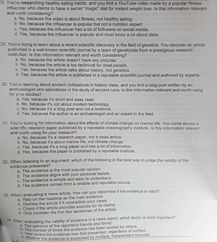 You're researching healthy eating habits, and you find a YouTube video made by a popular fitness
influencer who claims to have a secret "magic" diet for instant weight loss. Is this information relevant
and worth considering?
a No, because the video is about fitness, not healthy eating.
b No, because the influencer is popular but not a nutrition expert.
c. Yes, because the influencer has a lot of followers on social media.
d Yes, because the influencer is popular and must know a lot about diets.
29. You're trying to learn about a recent scientific discovery in the field of genetics. You discover an article
published in a well-known scientific journal by a team of geneticists from a prestigious research
institution. Is this information relevant and worth considering?
a No, because the article doesn't have any pictures.
b No, because the article is too technical for most people.
c. Yes, because the article talks about history, not genetics.
d. Yes, because the article is published in a reputable scientific journal and authored by experts
30. You're learning about ancient civilizations in history class, and you find a blog post written by an
archaeologist who specializes in the study of ancient ruins. Is this information relevant and worth using
for your studies?
a. Yes, because it's short and easy read.
b No, because it's not about modern technology.
c No, because it's a blog post and not a textbook.
d. Yes, because the author is an archaeologist and an expert in the field.
31. You're looking for information about the effects of climate change on marine life. You come across a
scientific research paper published by a reputable oceanography institute. Is this information relevant
and worth using for your research?
a. No, because it's a research paper, not a news article.
b. No, because it's about marine life, not climate change.
c. Yes, because it's a long paper and has a lot of information.
d. Yes, because the paper is published by a reputable institute.
32. When listening to an argument, which of the following is the best way to judge the validity of the
evidence presented?
a. The evidence is the most popular opinion.
b. The evidence aligns with your personal beliefs.
c. The evidence is simple and easy to understand.
d. The evidence comes from a reliable and reputable source.
33. When evaluating a news article, how can you determine if the evidence is valid?
a. Rely on the headline as the main evidence.
b. Dismiss the article if it contradicts your views.
c. Check if the article provides sources for its claims.
d. Only consider the first few sentences of the article.
34. When evaluating the validity of evidence in a news report, which factor is most important?
a. The opinions of the reporter's friends and family.
b. The number of times the evidence has been quoted by olhers.
c How recent the evidence was first presented, regardless of context.
b. d Whether the evidence is supported by multiple, independent sources.