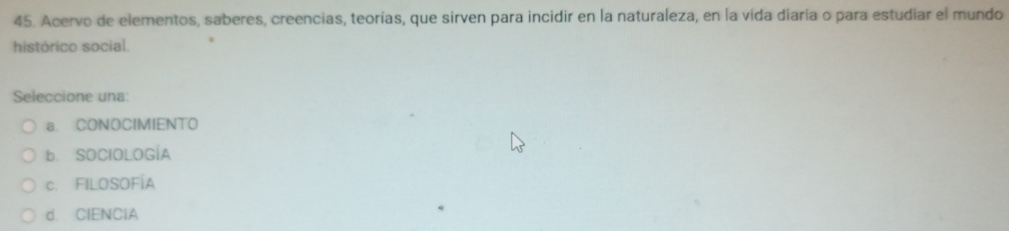 Acervo de elementos, saberes, creencias, teorías, que sirven para incidir en la naturaleza, en la vida diaria o para estudiar el mundo
histórico social.
Seleccione una:
a. CONOCIMIENTO
b. SOClOLOGÍA
c. FILOSOFÍA
d. CIENCIA