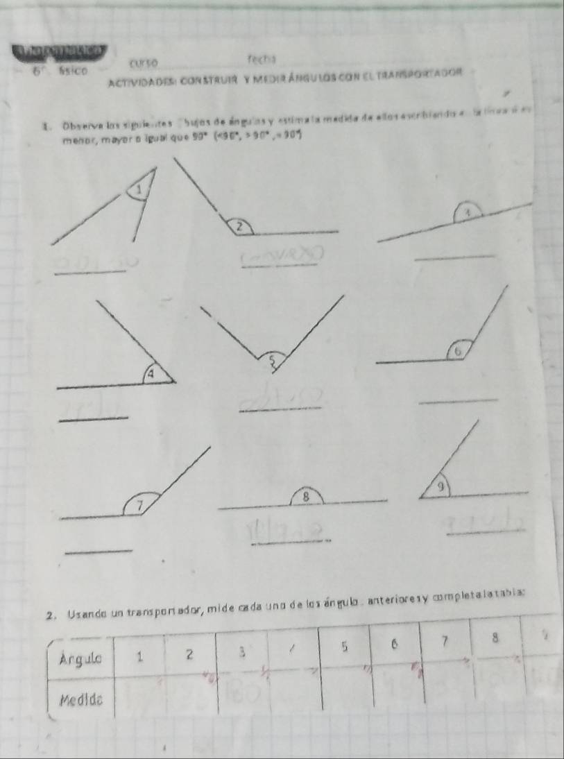 Mapmatica 
6° úsico cur so 
fecha 
Actividades: con struir y medir ángu los con el transportagor 
1. Observa los siguientes 'bujos de ánguias y estima ta medida de ellos escribiendo en la línea d e 
menor, mayor a igual que 90°(csc°,3.>90°30°)
_ 
_ 
_ 
_ 
_ 
_ 
_ 
_ 
_ 
_ 
de los ángulo, anterioresy completalatablas