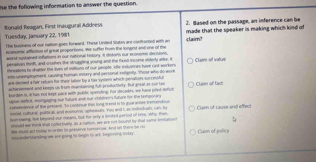 se the following information to answer the question.
Ronald Reagan, First Inaugural Address 2. Based on the passage, an inference can be
Tuesday, January 22, 1981 made that the speaker is making which kind of
The business of our nation goes forward. These United States are confronted with an claim?
economic affliction of great proportions. We suffer from the longest and one of the
worst sustained inflations in our national history. It distorts our economic decisions,
penalizes thrift, and crushes the struggling young and the fixed-income elderly alike. it Claim of value
threatens to shatter the lives of millions of our people. Idle industries have cast workers
into unemployment, causing human misery and personal indignity. Those who do work
are denied a fair return for their labor by a tax system which penalizes successful
achievement and keeps us from maintaining full productivity. But great as our tax Claim of fact
burden is, it has not kept pace with public spending. For decades, we have piled deficit
upon deficit, mortgaging our future and our children's future for the temporary
convenience of the present. To continue this long trend is to guarantee tremendous
social, cultural, political, and economic upheavals. You and I, as individuals, can, by Claim of cause and effect
borrowing, live beyond our means, but for only a limited period of time. Why, then,
should we think that collectively, as a nation, we are not bound by that same limitation?
We must act today in order to preserve tomorrow. And let there be no
misunderstanding-we are going to begin to act, beginning today. Claim of policy