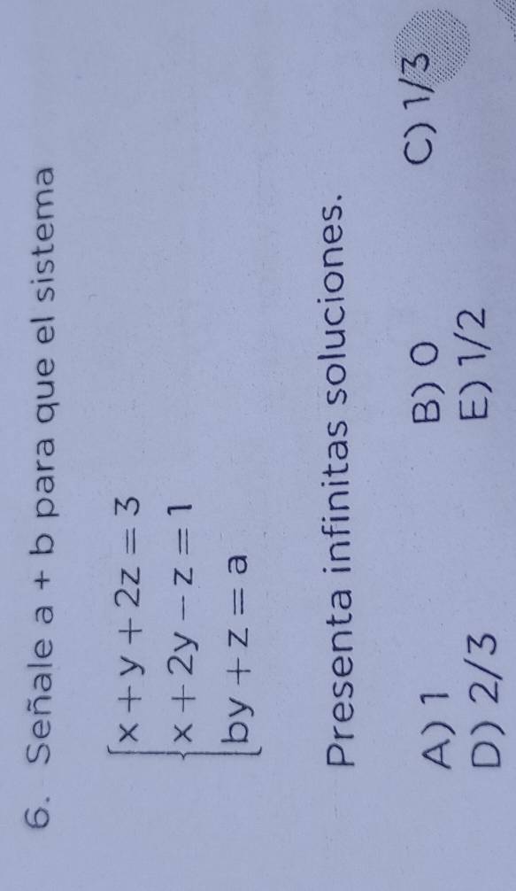 Señale a+b para que el sistema
beginarrayl x+y+2z=3 x+2y-z=1 by+z=aendarray.
Presenta infinitas soluciones.
A) 1 C) 1/3
B) O
D) 2/3 E) 1/2