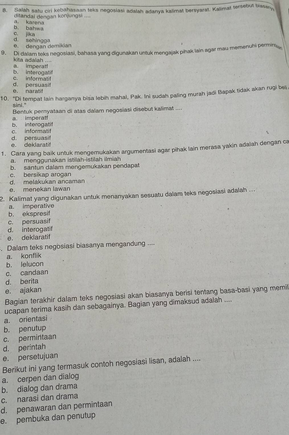 Salah satu ciri kebahasaan teks negosiasi adalah adanya kalimat bersyarat. Kalimat tersebut biasany
ditandai dengan konjungsi ....
a. karena
b. bahwa
c. jika
d. sehingga
e. dengan demikian
9. Di dalam teks negosiasi, bahasa yang digunakan untuk mengajak pihak lain agar mau memenuhi permintan
kita adalah ....
a. imperatf
b. interogatif
c. informatif
d. persuasif
e. naratif
10. “Di tempat lain harganya bisa lebih mahal, Pak. Ini sudah paling murah jadi Bapak tidak akan rugi beli
sini.”
Bentuk pernyataan di atas dalam negosiasi disebut kalimat ....
a. imperatf
b. interogatif
c. informatif
d. persuasif
e. deklaratif
1. Cara yang baik untuk mengemukakan argumentasi agar pihak lain merasa yakin adalah dengan ca
a. menggunakan istilah-istilah ilmiah
b. santun dalam mengemukakan pendapat
c. bersikap arogan
d. melakukan ancaman
e. menekan lawan
2. Kalimat yang digunakan untuk menanyakan sesuatu dalam teks negosiasi adalah ...
a. imperative
b. ekspresif
c. persuasif
d. interogatif
e. deklaratif
. Dalam teks negosiasi biasanya mengandung ....
a. konflik
b. lelucon
c. candaan
d. berita
e. ajakan
Bagian terakhir dalam teks negosiasi akan biasanya berisi tentang basa-basi yang memil
ucapan terima kasih dan sebagainya. Bagian yang dimaksud adalah ....
a. orientasi
b. penutup
c. permintaan
d. perintah
e. persetujuan
Berikut ini yang termasuk contoh negosiasi lisan, adalah ....
a. cerpen dan dialog
b. dialog dan drama
c. narasi dan drama
d. penawaran dan permintaan
e. pembuka dan penutup