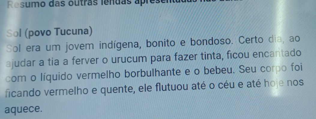 Resumo das outras lendas apresen 
Sol (povo Tucuna) 
Sol era um jovem indígena, bonito e bondoso. Certo dia, ao 
ajudar a tia a ferver o urucum para fazer tinta, ficou encantado 
com o líquido vermelho borbulhante e o bebeu. Seu corpo foi 
ficando vermelho e quente, ele flutuou até o céu e até hoje nos 
aquece.